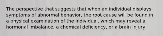 The perspective that suggests that when an individual displays symptoms of abnormal behavior, the root cause will be found in a physical examination of the individual, which may reveal a hormonal imbalance, a chemical deficiency, or a brain injury