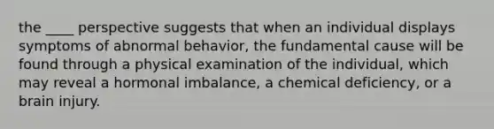 the ____ perspective suggests that when an individual displays symptoms of abnormal behavior, the fundamental cause will be found through a physical examination of the individual, which may reveal a hormonal imbalance, a chemical deficiency, or a brain injury.