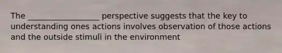 The __________________ perspective suggests that the key to understanding ones actions involves observation of those actions and the outside stimuli in the environment