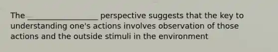 The __________________ perspective suggests that the key to understanding one's actions involves observation of those actions and the outside stimuli in the environment