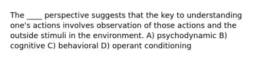 The ____ perspective suggests that the key to understanding one's actions involves observation of those actions and the outside stimuli in the environment. A) psychodynamic B) cognitive C) behavioral D) operant conditioning