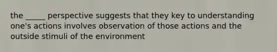 the _____ perspective suggests that they key to understanding one's actions involves observation of those actions and the outside stimuli of the environment