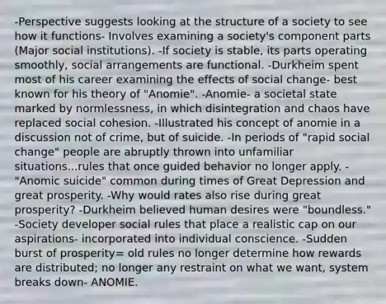 -Perspective suggests looking at the structure of a society to see how it functions- Involves examining a society's component parts (Major social institutions). -If society is stable, its parts operating smoothly, social arrangements are functional. -Durkheim spent most of his career examining the effects of social change- best known for his theory of "Anomie". -Anomie- a societal state marked by normlessness, in which disintegration and chaos have replaced social cohesion. -Illustrated his concept of anomie in a discussion not of crime, but of suicide. -In periods of "rapid social change" people are abruptly thrown into unfamiliar situations...rules that once guided behavior no longer apply. -"Anomic suicide" common during times of Great Depression and great prosperity. -Why would rates also rise during great prosperity? -Durkheim believed human desires were "boundless." -Society developer social rules that place a realistic cap on our aspirations- incorporated into individual conscience. -Sudden burst of prosperity= old rules no longer determine how rewards are distributed; no longer any restraint on what we want, system breaks down- ANOMIE.