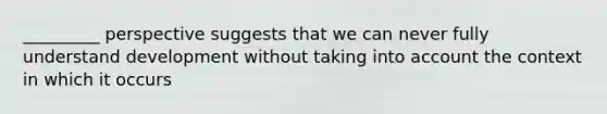 _________ perspective suggests that we can never fully understand development without taking into account the context in which it occurs
