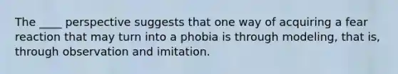 The ____ perspective suggests that one way of acquiring a fear reaction that may turn into a phobia is through modeling, that is, through observation and imitation.