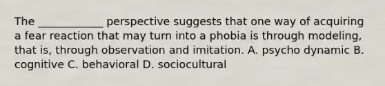 The ____________ perspective suggests that one way of acquiring a fear reaction that may turn into a phobia is through modeling, that is, through observation and imitation. A. psycho dynamic B. cognitive C. behavioral D. sociocultural