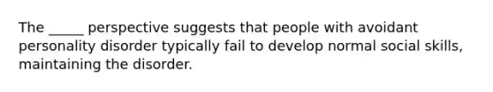 The _____ perspective suggests that people with avoidant personality disorder typically fail to develop normal social skills, maintaining the disorder.