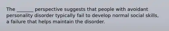 The _______ perspective suggests that people with avoidant personality disorder typically fail to develop normal social skills, a failure that helps maintain the disorder.