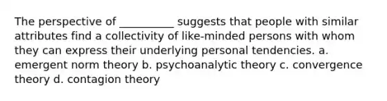 The perspective of __________ suggests that people with similar attributes find a collectivity of like-minded persons with whom they can express their underlying personal tendencies. a. emergent norm theory b. psychoanalytic theory c. convergence theory d. contagion theory