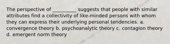 The perspective of __________ suggests that people with similar attributes find a collectivity of like-minded persons with whom they can express their underlying personal tendencies.​ a. ​convergence theory b. ​psychoanalytic theory c. ​contagion theory d. ​emergent norm theory