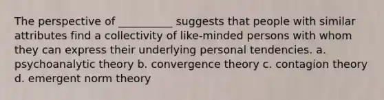 The perspective of __________ suggests that people with similar attributes find a collectivity of like-minded persons with whom they can express their underlying personal tendencies. a. psychoanalytic theory b. convergence theory c. contagion theory d. emergent norm theory