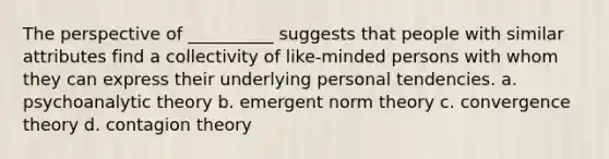 The perspective of __________ suggests that people with similar attributes find a collectivity of like-minded persons with whom they can express their underlying personal tendencies.​ a. ​psychoanalytic theory b. ​emergent norm theory c. ​convergence theory d. ​contagion theory