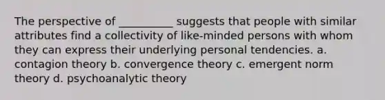 The perspective of __________ suggests that people with similar attributes find a collectivity of like-minded persons with whom they can express their underlying personal tendencies. a. contagion theory b. convergence theory c. emergent norm theory d. psychoanalytic theory