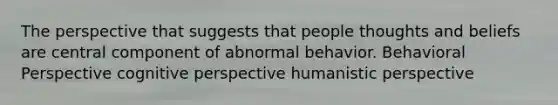 The perspective that suggests that people thoughts and beliefs are central component of abnormal behavior. Behavioral Perspective cognitive perspective humanistic perspective