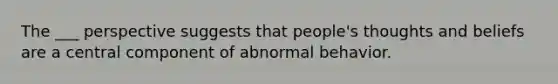 The ___ perspective suggests that people's thoughts and beliefs are a central component of abnormal behavior.