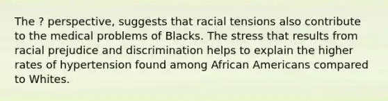 The ? perspective, suggests that racial tensions also contribute to the medical problems of Blacks. The stress that results from racial prejudice and discrimination helps to explain the higher rates of hypertension found among African Americans compared to Whites.