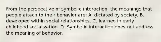 From the perspective of symbolic interaction, the meanings that people attach to their behavior are: A. dictated by society. B. developed within social relationships. C. learned in early childhood socialization. D. Symbolic interaction does not address the meaning of behavior.