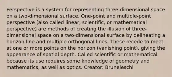 Perspective is a system for representing three-dimensional space on a two-dimensional surface. One-point and multiple-point perspective (also called linear, scientific, or mathematical perspective) are methods of creating the illusion of three-dimensional space on a two-dimensional surface by delineating a horizon line and multiple orthogonal lines. These recede to meet at one or more points on the horizon (vanishing point), giving the appearance of spatial depth. Called scientific or mathematical because its use requires some knowledge of geometry and mathematics, as well as optics. Creator: Bruneleschi