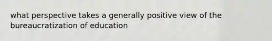what perspective takes a generally positive view of the bureaucratization of education