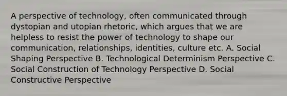 A perspective of technology, often communicated through dystopian and utopian rhetoric, which argues that we are helpless to resist the power of technology to shape our communication, relationships, identities, culture etc. A. Social Shaping Perspective B. Technological Determinism Perspective C. Social Construction of Technology Perspective D. Social Constructive Perspective