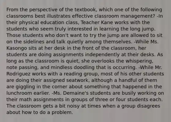 From the perspective of the textbook, which one of the following classrooms best illustrates effective classroom management? -In their physical education class, Teacher Kane works with the students who seem truly interested in learning the long jump. Those students who don't want to try the jump are allowed to sit on the sidelines and talk quietly among themselves. -While Ms. Kasongo sits at her desk in the front of the classroom, her students are doing assignments independently at their desks. As long as the classroom is quiet, she overlooks the whispering, note passing, and mindless doodling that is occurring. -While Mr. Rodriguez works with a reading group, most of his other students are doing their assigned seatwork, although a handful of them are giggling in the corner about something that happened in the lunchroom earlier. -Ms. Demaine's students are busily working on their math assignments in groups of three or four students each. The classroom gets a bit noisy at times when a group disagrees about how to do a problem.