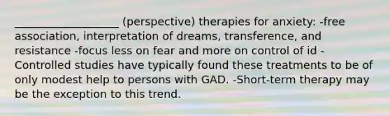 ___________________ (perspective) therapies for anxiety: -free association, interpretation of dreams, transference, and resistance -focus less on fear and more on control of id -Controlled studies have typically found these treatments to be of only modest help to persons with GAD. -Short-term therapy may be the exception to this trend.