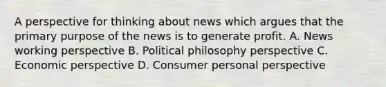 A perspective for thinking about news which argues that the primary purpose of the news is to generate profit. A. News working perspective B. Political philosophy perspective C. Economic perspective D. Consumer personal perspective