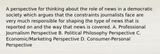 A perspective for thinking about the role of news in a democratic society which argues that the constraints journalists face are very much responsible for shaping the type of news that is reported on and the way that news is covered. A. Professional Journalism Perspective B. Political Philosophy Perspective C. Economic/Marketing Perspective D. Consumer-Personal Perspective