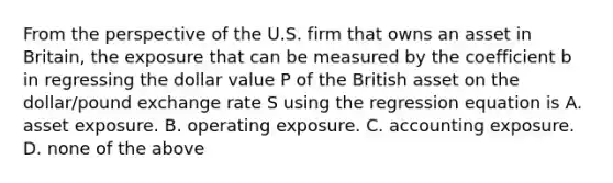 From the perspective of the U.S. firm that owns an asset in Britain, the exposure that can be measured by the coefficient b in regressing the dollar value P of the British asset on the dollar/pound exchange rate S using the regression equation is A. asset exposure. B. operating exposure. C. accounting exposure. D. none of the above