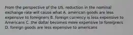 From the perspective of the US, reduction in the nominal exchange rate will cause what A. american goods are less expensive to foreigners B. foreign currency is less expensive to Americans C. the dollar becomes more expensive to foreigners D. foreign goods are less expensive to americans