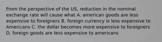 From the perspective of the US, reduction in the nominal exchange rate will cause what A. american goods are less expensive to foreigners B. foreign currency is less expensive to Americans C. the dollar becomes more expensive to foreigners D. foreign goods are less expensive to americans