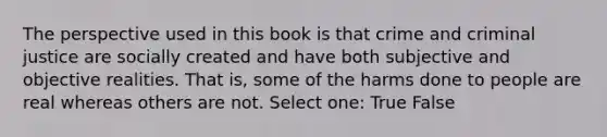 The perspective used in this book is that crime and criminal justice are socially created and have both subjective and objective realities. That is, some of the harms done to people are real whereas others are not. Select one: True False