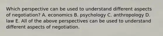 Which perspective can be used to understand different aspects of negotiation? A. economics B. psychology C. anthropology D. law E. All of the above perspectives can be used to understand different aspects of negotiation.