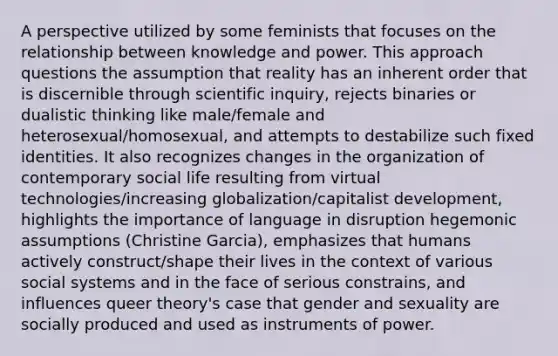 A perspective utilized by some feminists that focuses on the relationship between knowledge and power. This approach questions the assumption that reality has an inherent order that is discernible through scientific inquiry, rejects binaries or dualistic thinking like male/female and heterosexual/homosexual, and attempts to destabilize such fixed identities. It also recognizes changes in the organization of contemporary social life resulting from virtual technologies/increasing globalization/capitalist development, highlights the importance of language in disruption hegemonic assumptions (Christine Garcia), emphasizes that humans actively construct/shape their lives in the context of various social systems and in the face of serious constrains, and influences queer theory's case that gender and sexuality are socially produced and used as instruments of power.