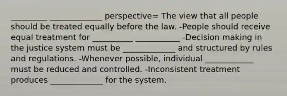 _________ _____________ perspective= The view that all people should be treated equally before the law. -People should receive equal treatment for __________ ___________ -Decision making in the justice system must be _____________ and structured by rules and regulations. -Whenever possible, individual ____________ must be reduced and controlled. -Inconsistent treatment produces _____________ for the system.