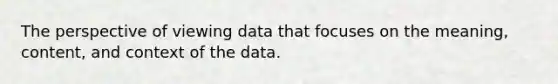 The perspective of viewing data that focuses on the meaning, content, and context of the data.