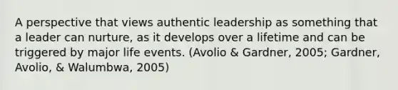 A perspective that views authentic leadership as something that a leader can nurture, as it develops over a lifetime and can be triggered by major life events. (Avolio & Gardner, 2005; Gardner, Avolio, & Walumbwa, 2005)