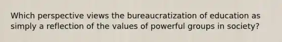 Which perspective views the bureaucratization of education as simply a reflection of the values of powerful groups in society?