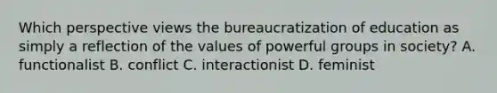 Which perspective views the bureaucratization of education as simply a reflection of the values of powerful groups in society? A. functionalist B. conflict C. interactionist D. feminist