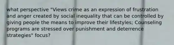 what perspective "Views crime as an expression of frustration and anger created by social inequality that can be controlled by giving people the means to improve their lifestyles; Counseling programs are stressed over punishment and deterrence strategies" focus?