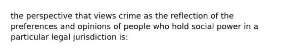 the perspective that views crime as the reflection of the preferences and opinions of people who hold social power in a particular legal jurisdiction is: