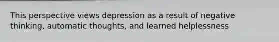 This perspective views depression as a result of negative thinking, automatic thoughts, and learned helplessness