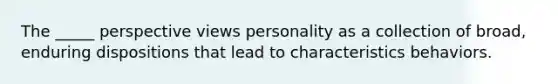 The _____ perspective views personality as a collection of broad, enduring dispositions that lead to characteristics behaviors.