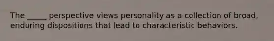 The _____ perspective views personality as a collection of broad, enduring dispositions that lead to characteristic behaviors.