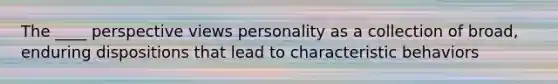 The ____ perspective views personality as a collection of broad, enduring dispositions that lead to characteristic behaviors