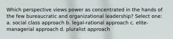 Which perspective views power as concentrated in the hands of the few bureaucratic and organizational leadership? Select one: a. social class approach b. legal-rational approach c. elite-managerial approach d. pluralist approach