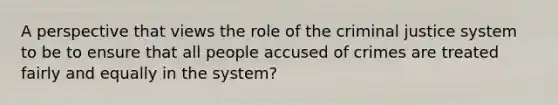 A perspective that views the role of the criminal justice system to be to ensure that all people accused of crimes are treated fairly and equally in the system?