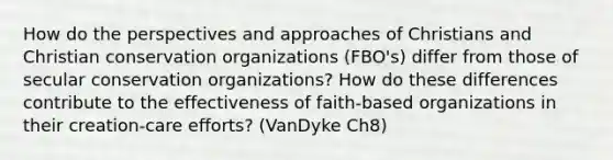 How do the perspectives and approaches of Christians and Christian conservation organizations (FBO's) differ from those of secular conservation organizations? How do these differences contribute to the effectiveness of faith-based organizations in their creation-care efforts? (VanDyke Ch8)