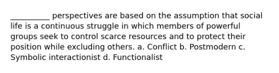 __________ perspectives are based on the assumption that social life is a continuous struggle in which members of powerful groups seek to control scarce resources and to protect their position while excluding others. a. Conflict b. Postmodern c. Symbolic interactionist d. Functionalist