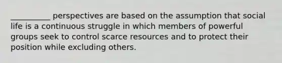 __________ perspectives are based on the assumption that social life is a continuous struggle in which members of powerful groups seek to control scarce resources and to protect their position while excluding others.